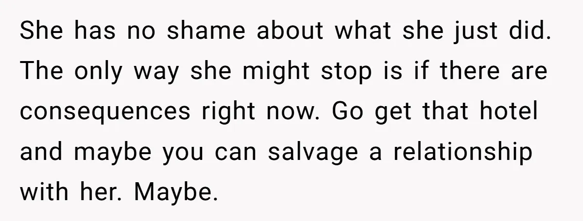 She has no shame about what she just did. The only way she might stop is if there are consequences right now. Go get that hotel and maybe you can...