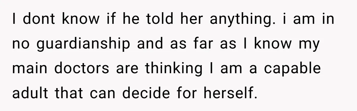 I dont know if he told her anything. i am in no guardianship and as far as I know my main doctors are thinking I am a capable adult that...