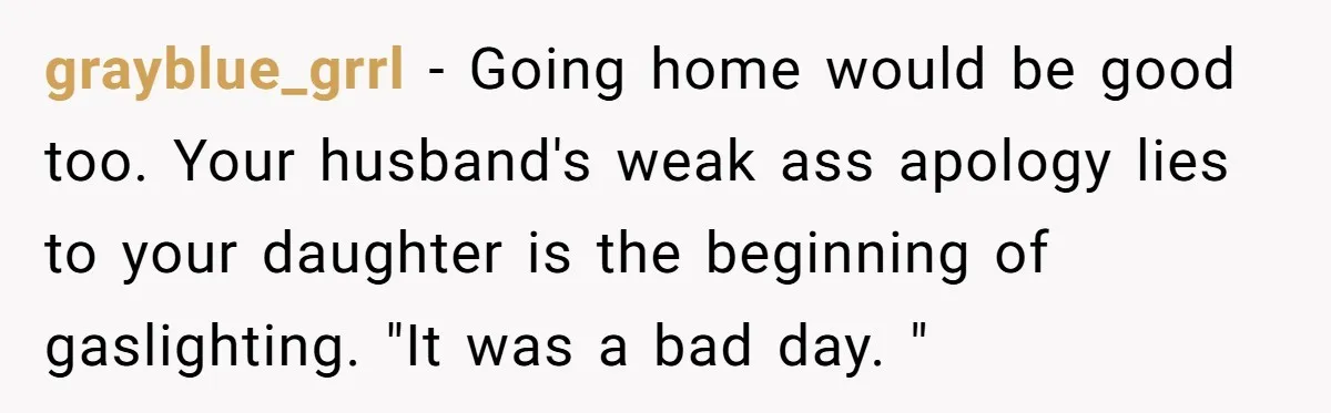grayblue_grrl − Going home would be good too. Your husband's weak ass apology lies to your daughter is the beginning of gaslighting. "It was a bad day. "