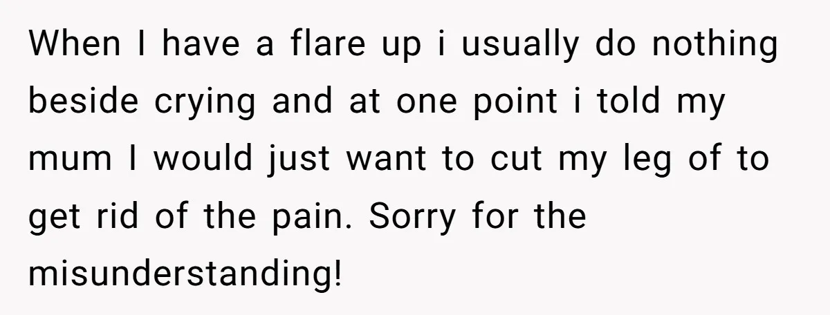 When I have a flare up i usually do nothing beside crying and at one point i told my mum I would just want to cut my leg of to...