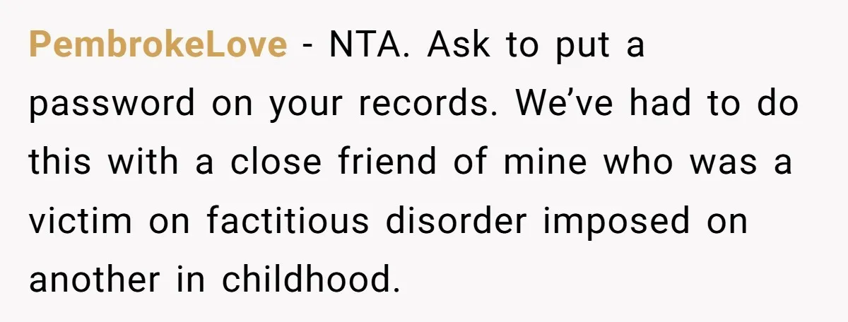 PembrokeLove − NTA. Ask to put a password on your records. We’ve had to do this with a close friend of mine who was a victim on factitious disorder imposed...