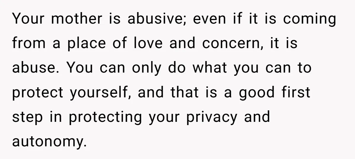 Your mother is abusive; even if it is coming from a place of love and concern, it is abuse. You can only do what you can to protect yourself, and...