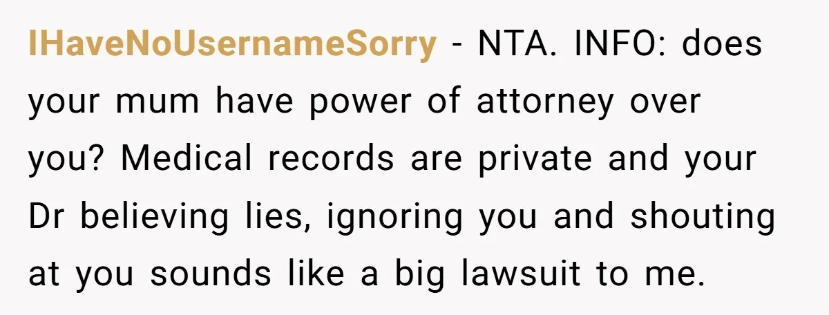 IHaveNoUsernameSorry − NTA. INFO: does your mum have power of attorney over you? Medical records are private and your Dr believing lies, ignoring you and shouting at you sounds like...