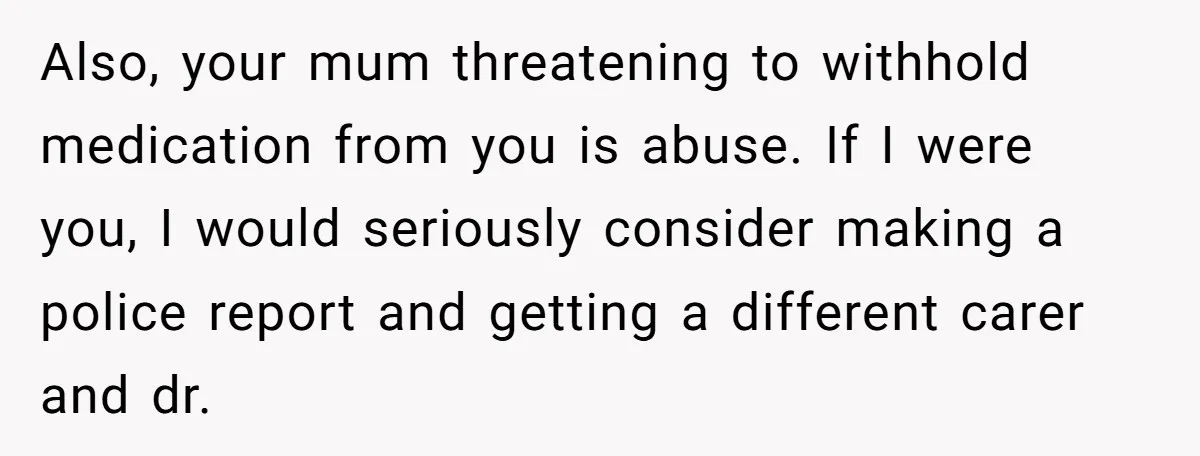 Also, your mum threatening to withhold medication from you is abuse. If I were you, I would seriously consider making a police report and getting a different carer and dr.