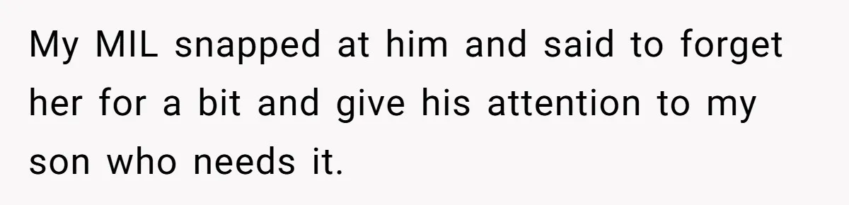 My MIL snapped at him and said to forget her for a bit and give his attention to my son who needs it.
