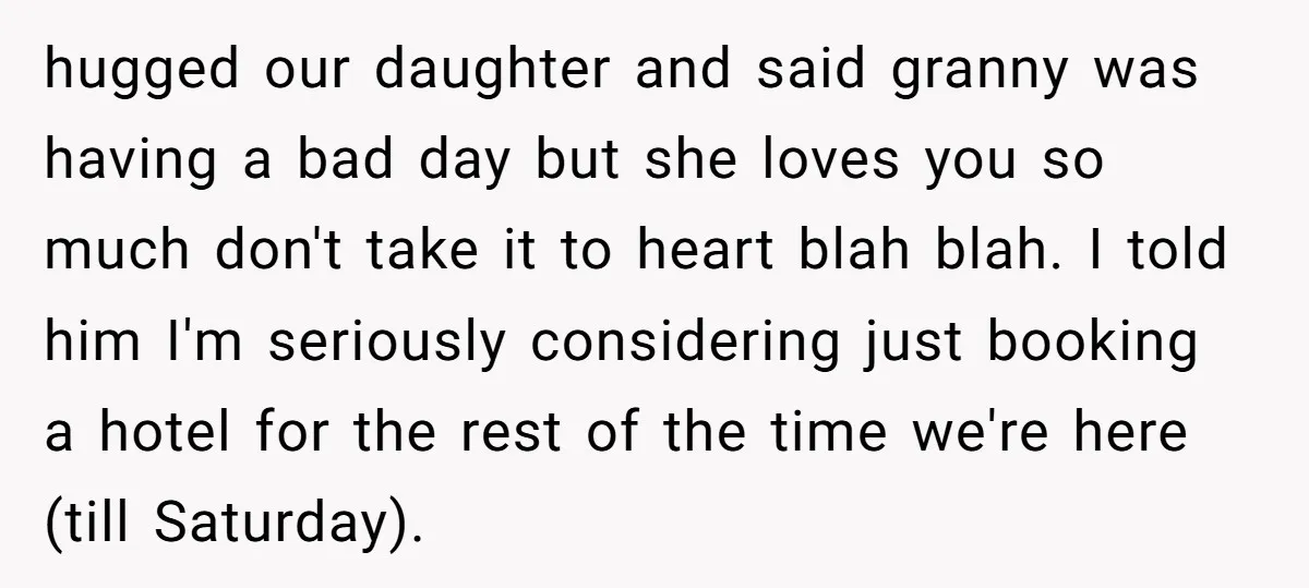 hugged our daughter and said granny was having a bad day but she loves you so much don't take it to heart blah blah. I told him I'm seriously considering...