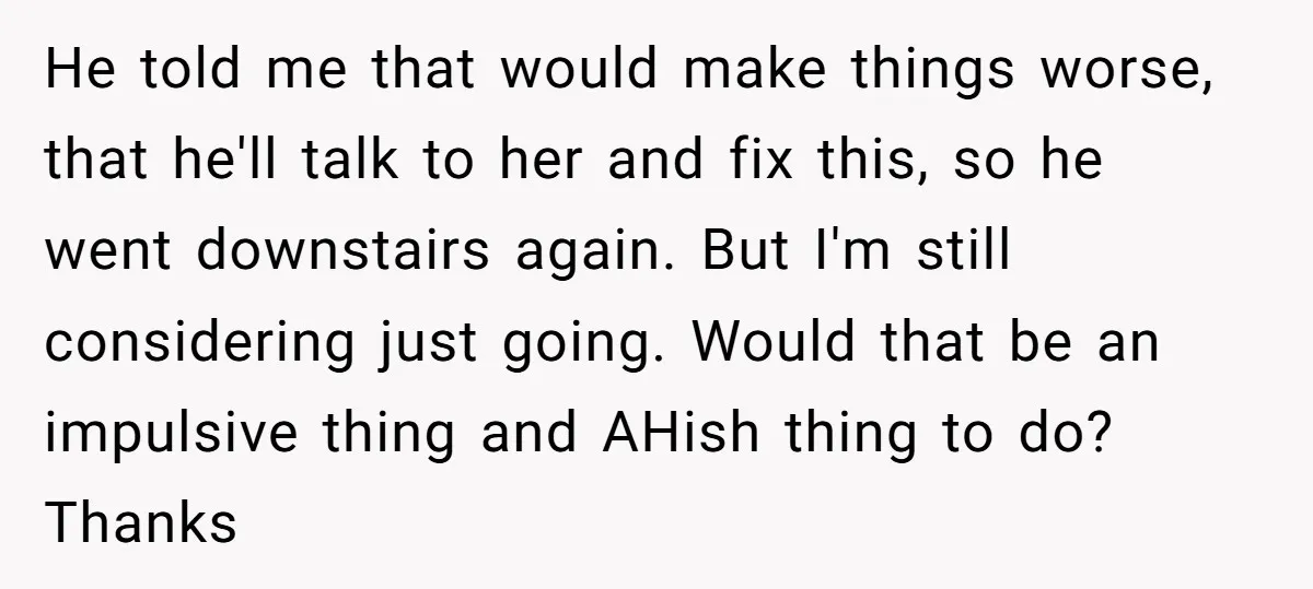 He told me that would make things worse, that he'll talk to her and fix this, so he went downstairs again. But I'm still considering just going. Would that be...