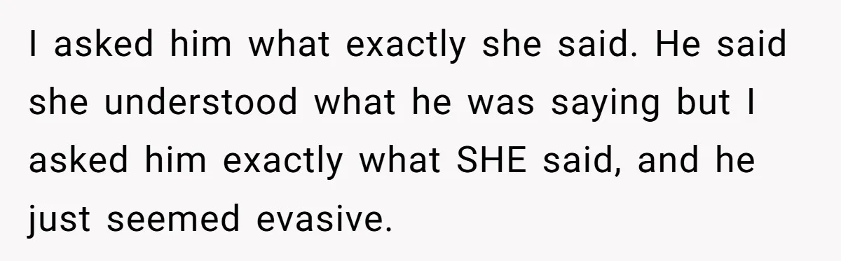 I asked him what exactly she said. He said she understood what he was saying but I asked him exactly what SHE said, and he just seemed evasive.