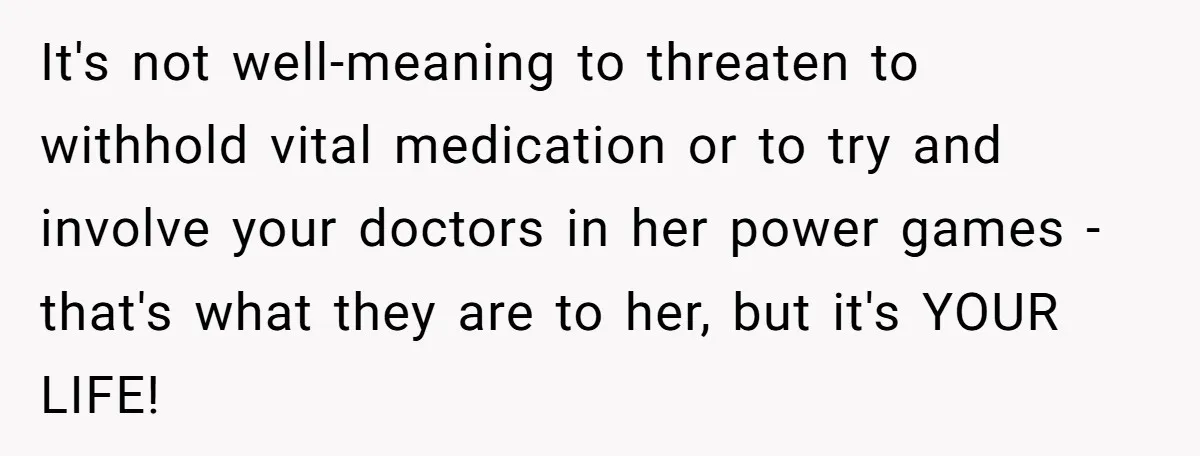 It's not well-meaning to threaten to withhold vital medication or to try and involve your doctors in her power games - that's what they are to her, but it's YOUR...