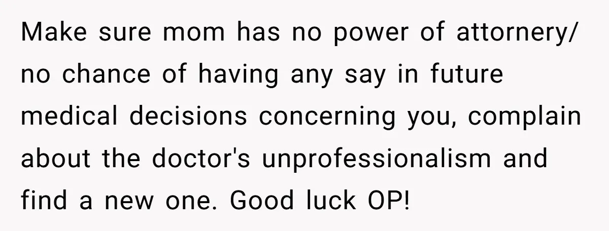 Make sure mom has no power of attornery/ no chance of having any say in future medical decisions concerning you, complain about the doctor's unprofessionalism and find a new one....
