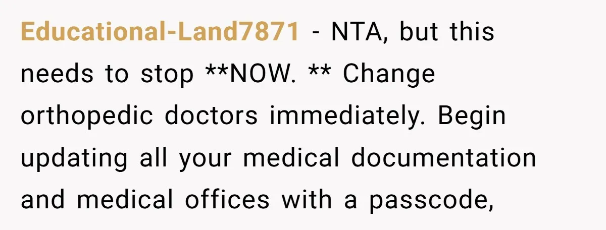 Educational-Land7871 − NTA, but this needs to stop **NOW. ** Change orthopedic doctors immediately. Begin updating all your medical documentation and medical offices with a passcode,