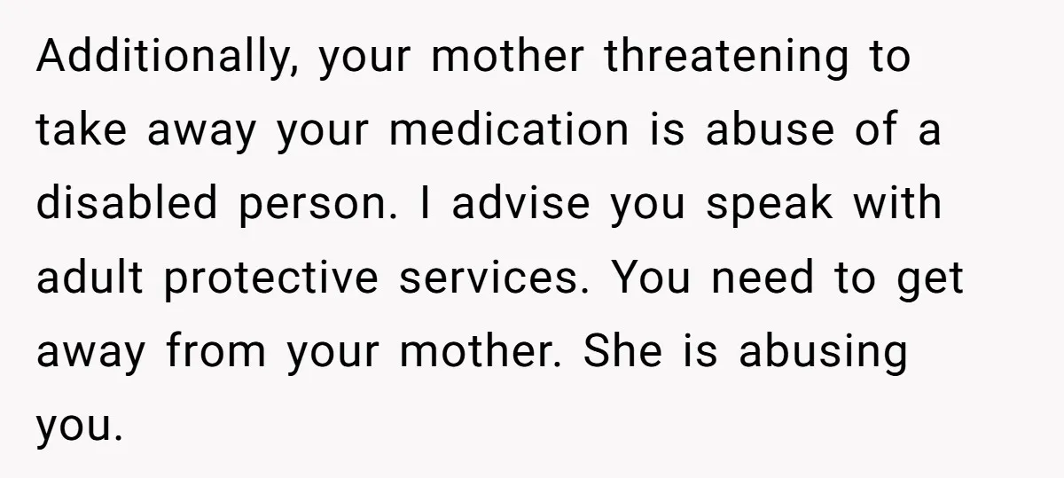 Additionally, your mother threatening to take away your medication is abuse of a disabled person. I advise you speak with adult protective services. You need to get away from your...