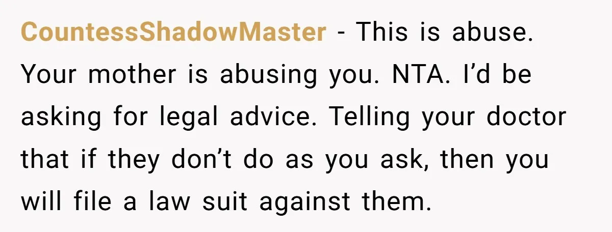 CountessShadowMaster − This is abuse. Your mother is abusing you. NTA. I’d be asking for legal advice. Telling your doctor that if they don’t do as you ask, then you...