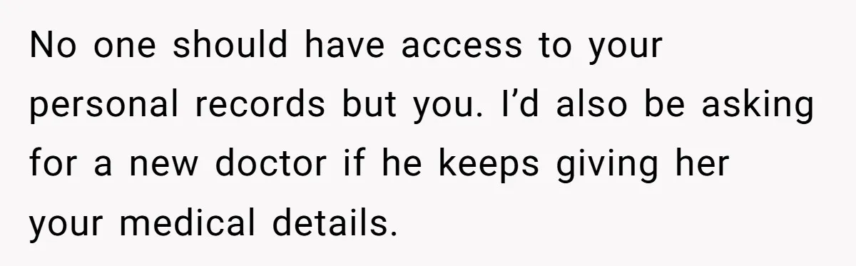 No one should have access to your personal records but you. I’d also be asking for a new doctor if he keeps giving her your medical details.