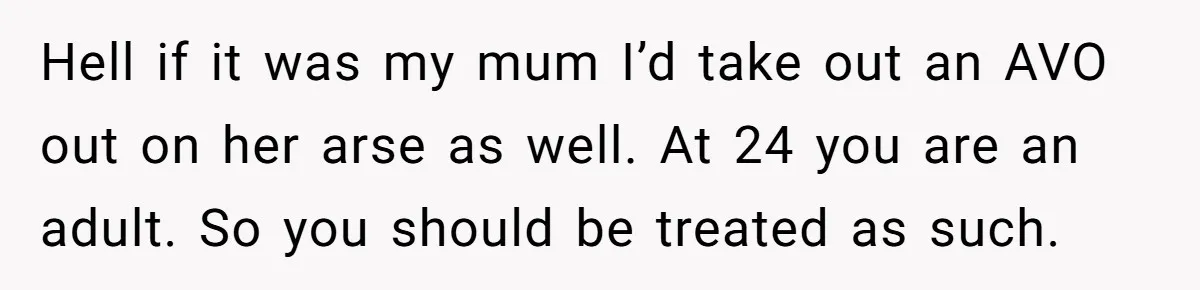 Hell if it was my mum I’d take out an AVO out on her arse as well. At 24 you are an adult. So you should be treated as such.
