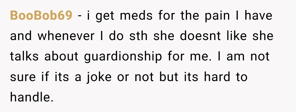 BooBob69 − i get meds for the pain I have and whenever I do sth she doesnt like she talks about guardionship for me. I am not sure if its...