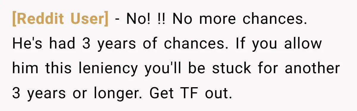 [Reddit User] − No! !! No more chances. He's had 3 years of chances. If you allow him this leniency you'll be stuck for another 3 years or longer. Get...