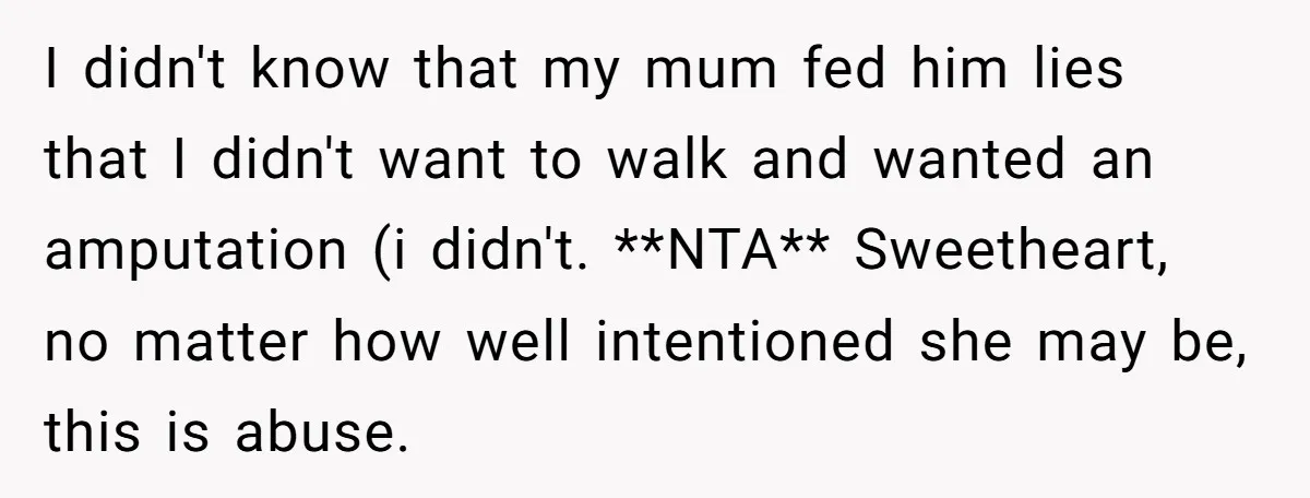 I didn't know that my mum fed him lies that I didn't want to walk and wanted an amputation (i didn't. **NTA** Sweetheart, no matter how well intentioned she may...