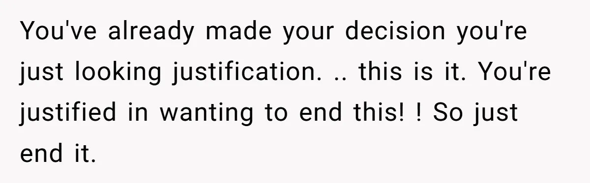 You've already made your decision you're just looking justification. .. this is it. You're justified in wanting to end this! ! So just end it.