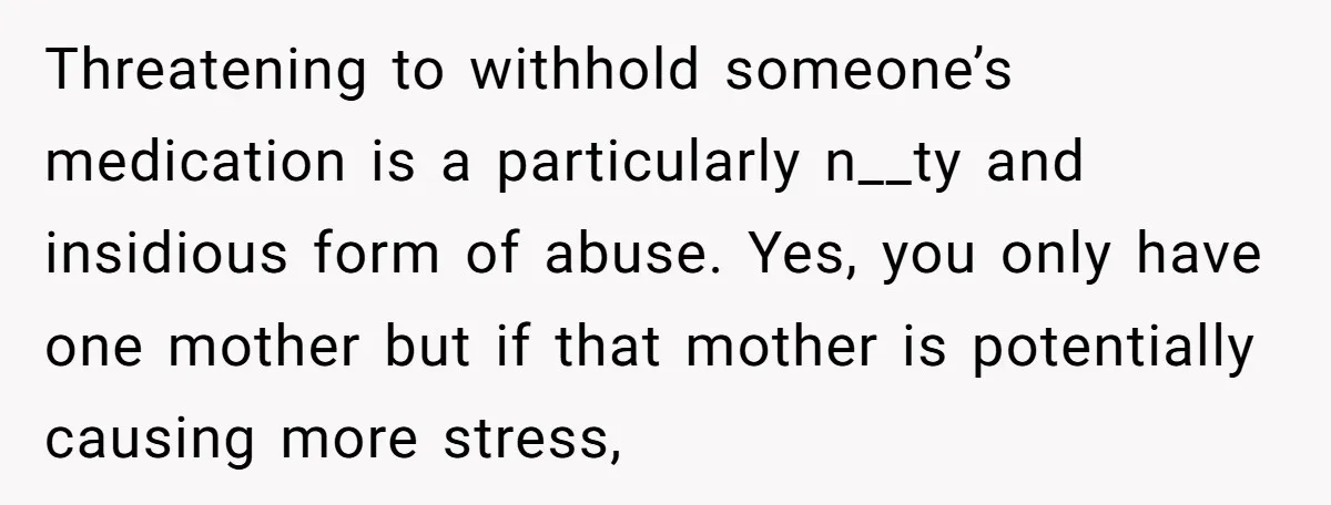 Threatening to withhold someone’s medication is a particularly n__ty and insidious form of abuse. Yes, you only have one mother but if that mother is potentially causing more stress,