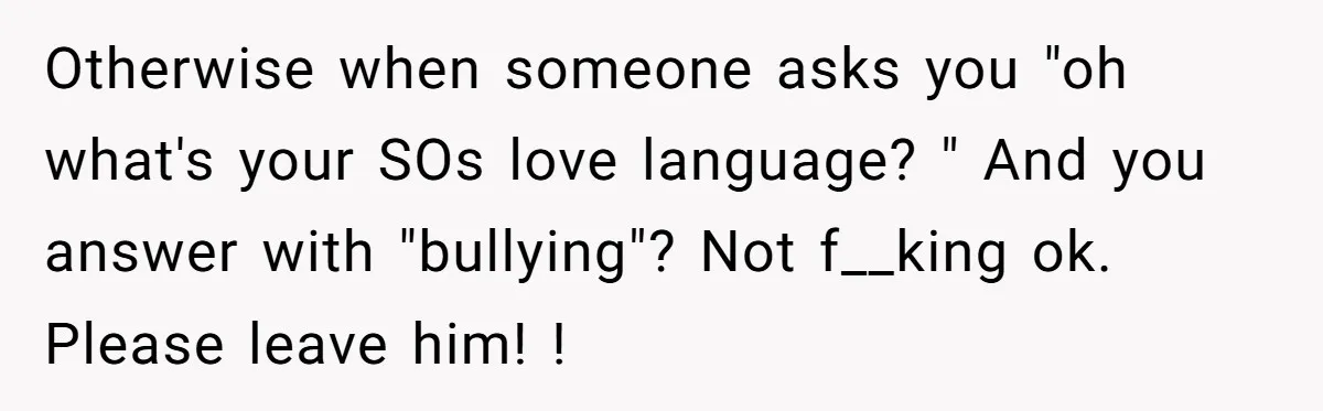 Otherwise when someone asks you "oh what's your SOs love language? " And you answer with "bullying"? Not f__king ok. Please leave him! !
