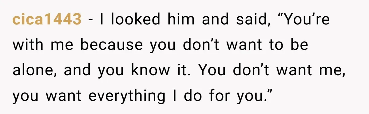 cica1443 − I looked him and said, “You’re with me because you don’t want to be alone, and you know it. You don’t want me, you want everything I do...
