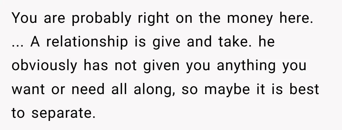 You are probably right on the money here. ... A relationship is give and take. he obviously has not given you anything you want or need all along, so maybe...