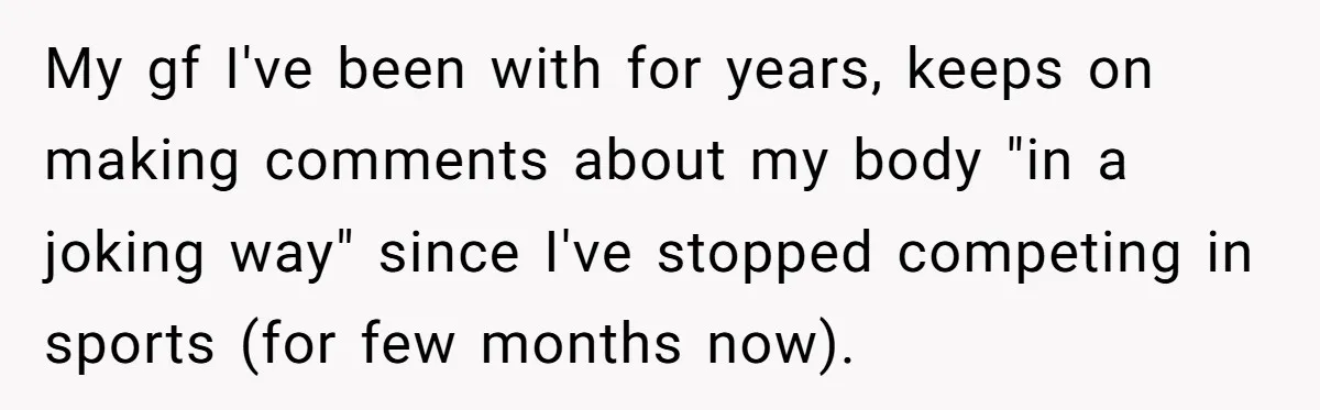 My gf I've been with for years, keeps on making comments about my body "in a joking way" since I've stopped competing in sports (for few months now).