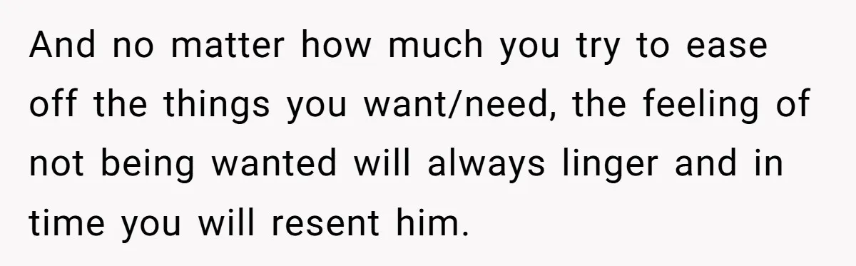 And no matter how much you try to ease off the things you want/need, the feeling of not being wanted will always linger and in time you will resent him.