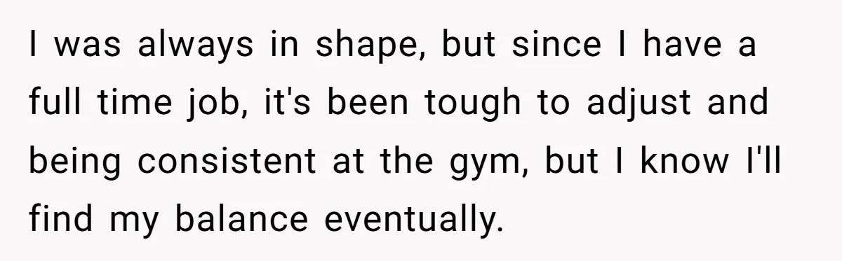 I was always in shape, but since I have a full time job, it's been tough to adjust and being consistent at the gym, but I know I'll find my...