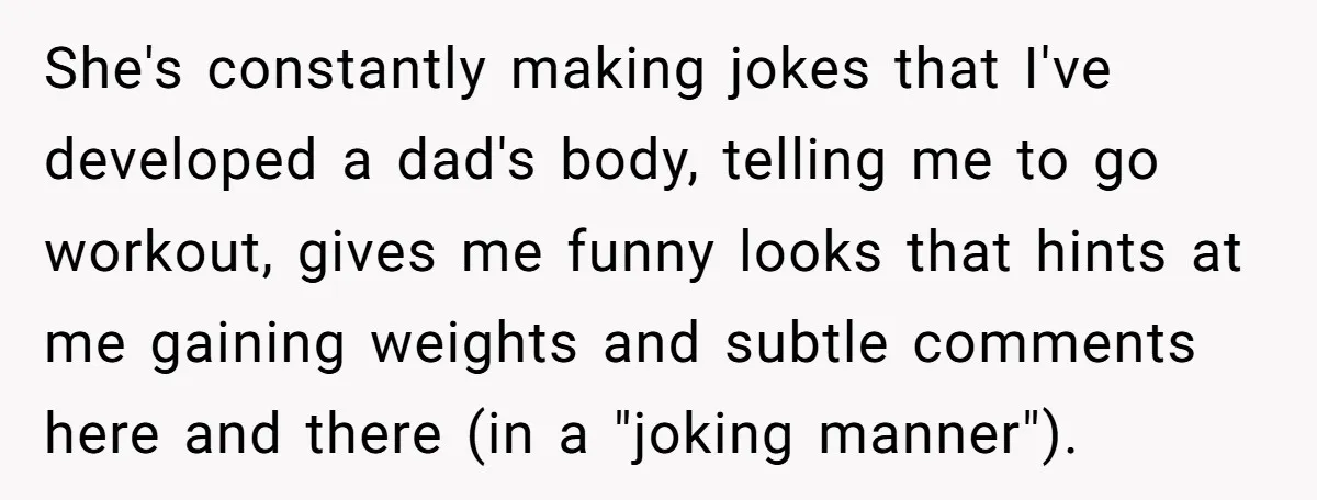 She's constantly making jokes that I've developed a dad's body, telling me to go workout, gives me funny looks that hints at me gaining weights and subtle comments here and...