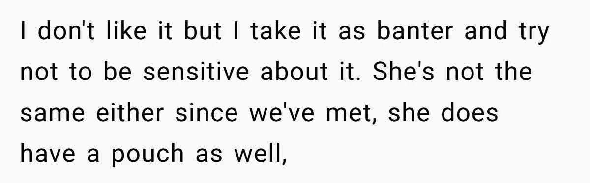 I don't like it but I take it as banter and try not to be sensitive about it. She's not the same either since we've met, she does have a...