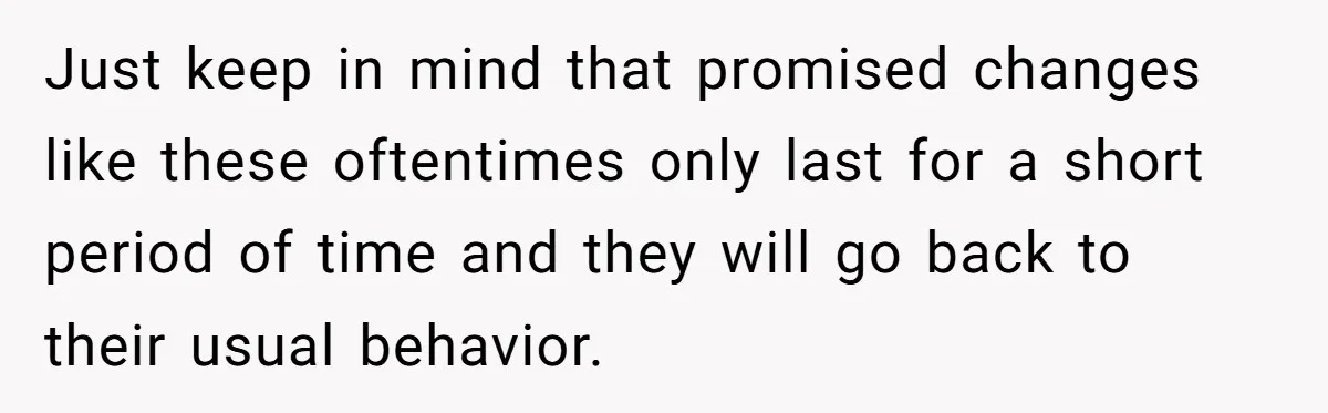 Just keep in mind that promised changes like these oftentimes only last for a short period of time and they will go back to their usual behavior.