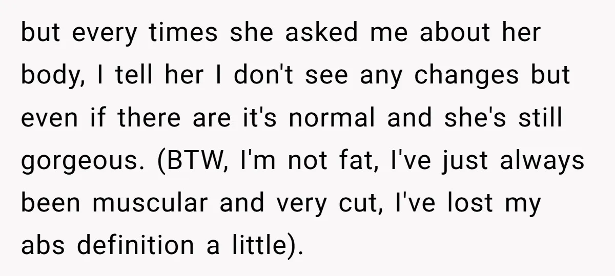 but every times she asked me about her body, I tell her I don't see any changes but even if there are it's normal and she's still gorgeous. (BTW, I'm...