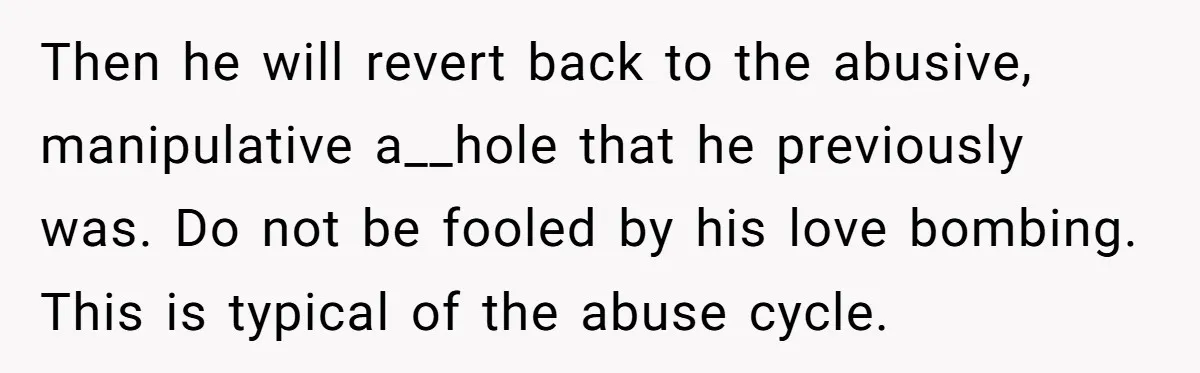 Then he will revert back to the abusive, manipulative a__hole that he previously was. Do not be fooled by his love bombing. This is typical of the abuse cycle.
