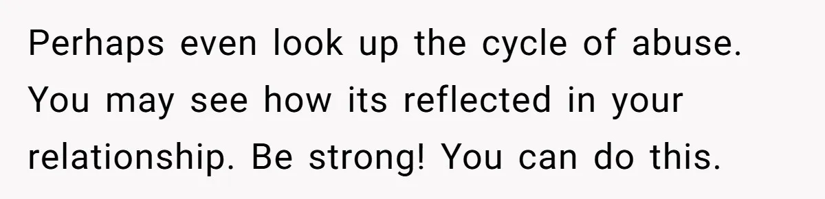 Perhaps even look up the cycle of abuse. You may see how its reflected in your relationship. Be strong! You can do this.