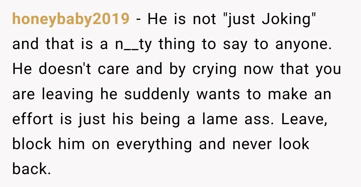 honeybaby2019 − He is not "just Joking" and that is a n__ty thing to say to anyone. He doesn't care and by crying now that you are leaving he suddenly...