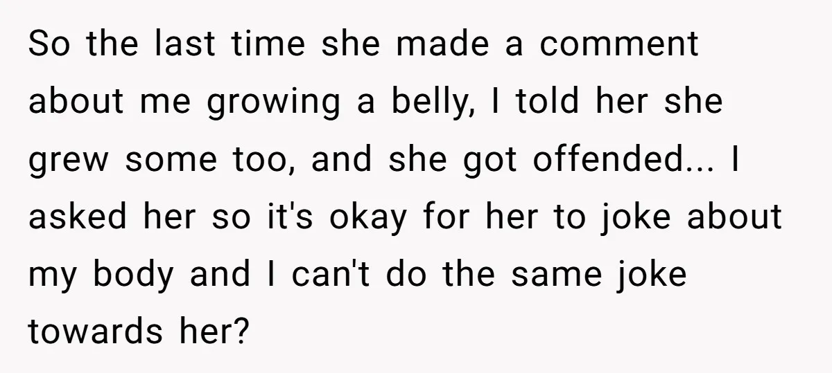 So the last time she made a comment about me growing a belly, I told her she grew some too, and she got offended... I asked her so it's okay...