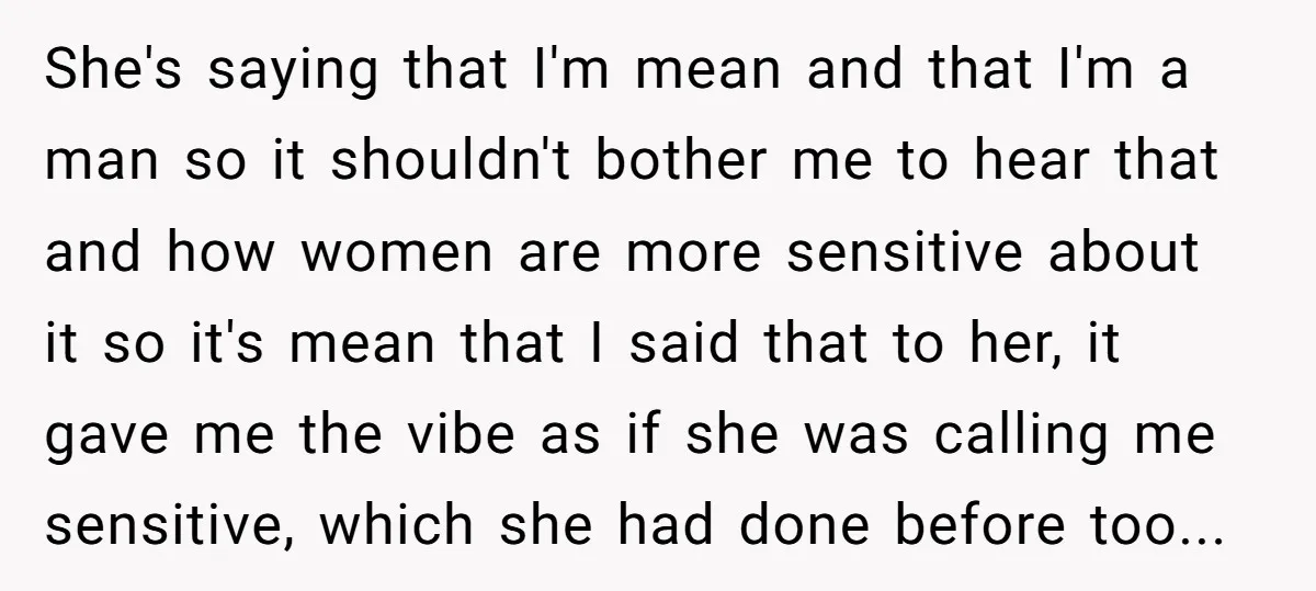 She's saying that I'm mean and that I'm a man so it shouldn't bother me to hear that and how women are more sensitive about it so it's mean that...
