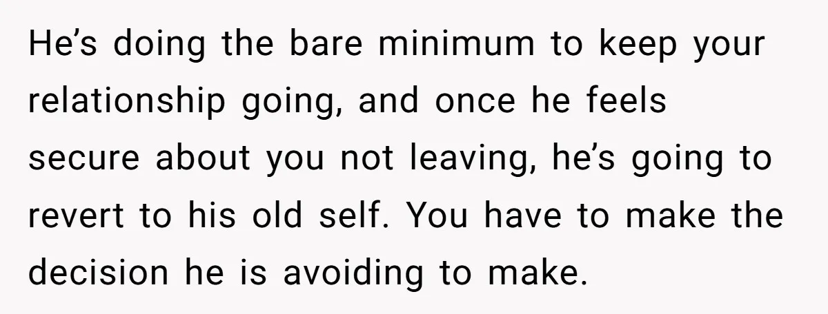 He’s doing the bare minimum to keep your relationship going, and once he feels secure about you not leaving, he’s going to revert to his old self. You have to...
