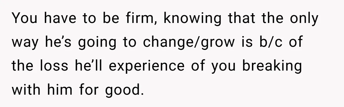 You have to be firm, knowing that the only way he’s going to change/grow is b/c of the loss he’ll experience of you breaking with him for good.