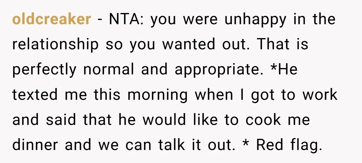 oldcreaker − NTA: you were unhappy in the relationship so you wanted out. That is perfectly normal and appropriate. *He texted me this morning when I got to work and...