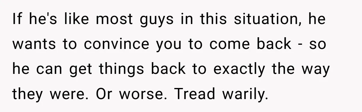 If he's like most guys in this situation, he wants to convince you to come back - so he can get things back to exactly the way they were. Or...