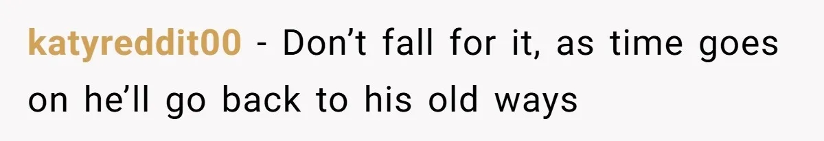 katyreddit00 − Don’t fall for it, as time goes on he’ll go back to his old ways