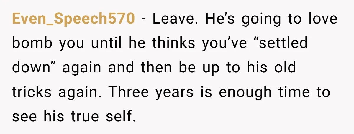 Even_Speech570 − Leave. He’s going to love bomb you until he thinks you’ve “settled down” again and then be up to his old tricks again. Three years is enough time...