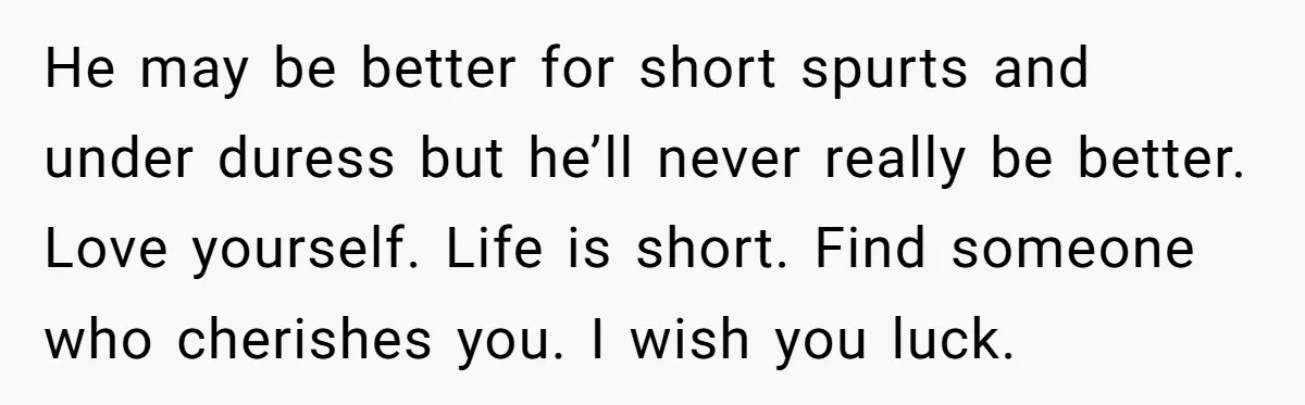 He may be better for short spurts and under duress but he’ll never really be better. Love yourself. Life is short. Find someone who cherishes you. I wish you luck.