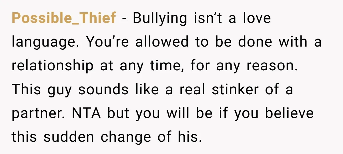 Possible_Thief − Bullying isn’t a love language. You’re allowed to be done with a relationship at any time, for any reason. This guy sounds like a real stinker of a...