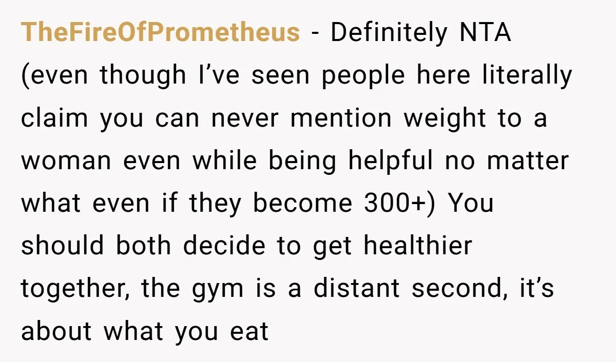 TheFireOfPrometheus − Definitely NTA (even though I’ve seen people here literally claim you can never mention weight to a woman even while being helpful no matter what even if they...