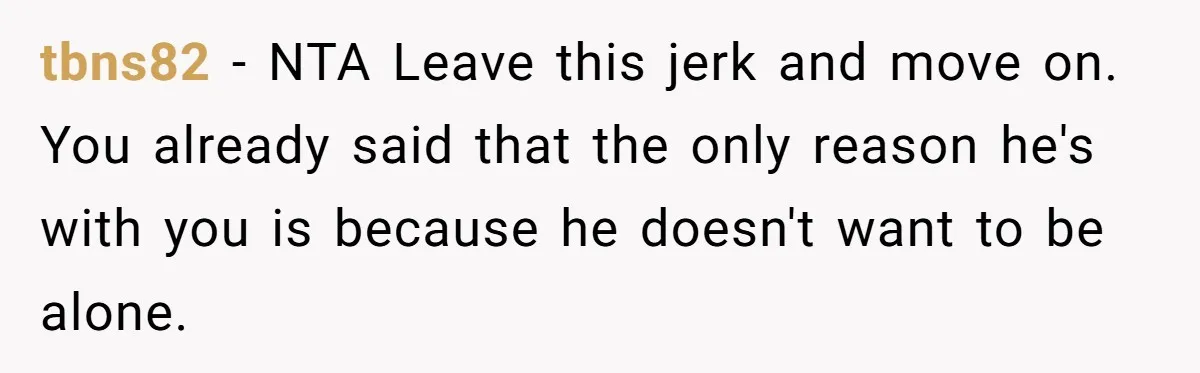 tbns82 − NTA Leave this jerk and move on. You already said that the only reason he's with you is because he doesn't want to be alone.