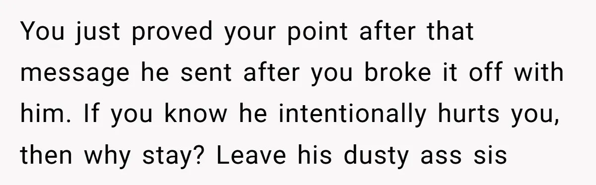 You just proved your point after that message he sent after you broke it off with him. If you know he intentionally hurts you, then why stay? Leave his dusty...